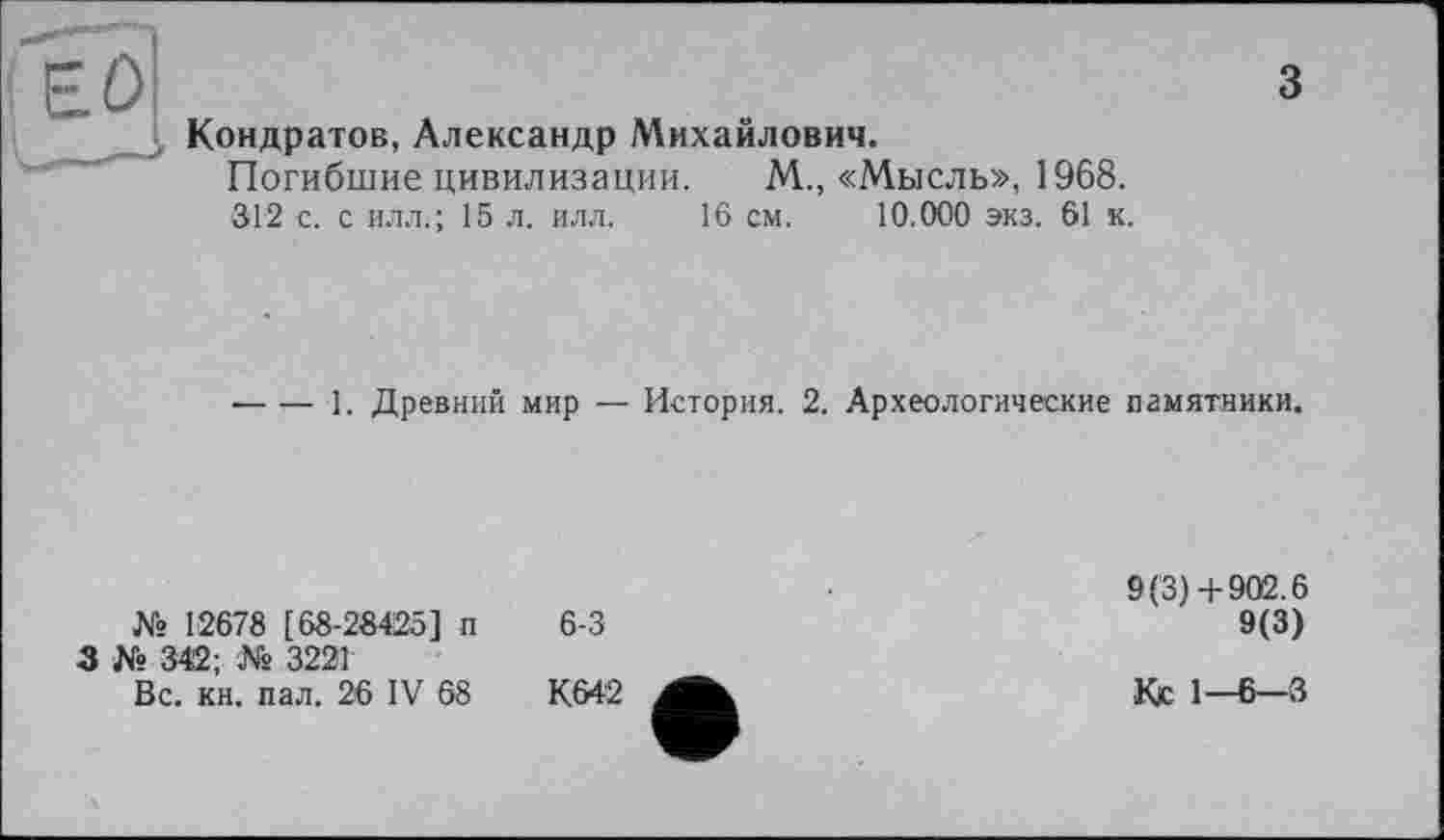 ﻿3
Кондратов, Александр Михайлович.
Погибшие цивилизации. М., «Мысль», 1968.
312 с. с илл.; 15 л. илл. 16 см. 10.000 экз. 61 к.
•---I. Древний мир — История. 2. Археологические памятники.
№ 12678 [ 68-28425] п
3 № 342; № 3221
Вс. кн. пал. 26 IV 68
6-3
9(3) +902.6
9(3)
Кс 1—6—3